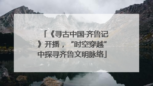 《寻古中国·齐鲁记》开播，“时空穿越”中探寻齐鲁文明脉络