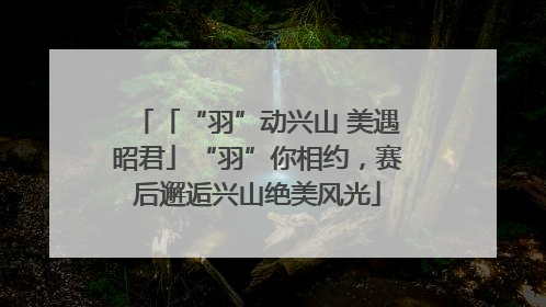 「“羽”动兴山 美遇昭君」“羽”你相约，赛后邂逅兴山绝美风光