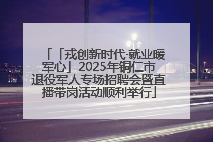 「戎创新时代·就业暖军心」2025年铜仁市退役军人专场招聘会暨直播带岗活动顺利举行