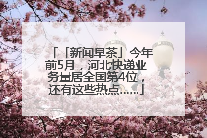 「新闻早茶」今年前5月，河北快递业务量居全国第4位，还有这些热点……