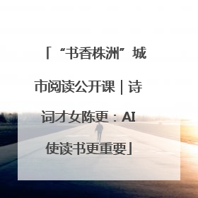 “书香株洲”城市阅读公开课｜诗词才女陈更：AI使读书更重要
