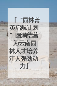 “园林菁英启航计划”圆满结营 为云南园林人才培养注入强劲动力