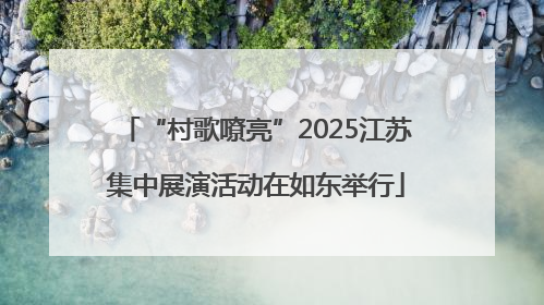 “村歌嘹亮”2025江苏集中展演活动在如东举行