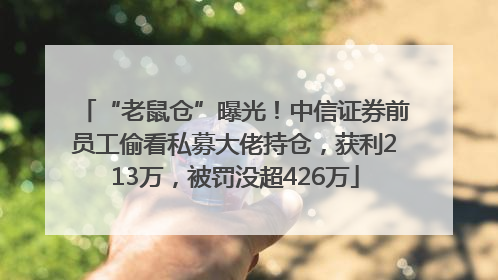 “老鼠仓”曝光！中信证券前员工偷看私募大佬持仓，获利213万，被罚没超426万