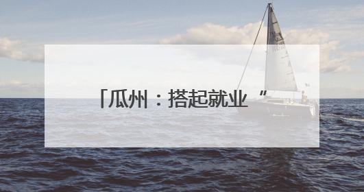 瓜州：搭起就业“双向桥” 劳务协作“朋友圈”再扩容