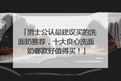 男士公认最建议买的洗面奶推荐，十大良心洗面奶哪款好值得买！