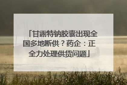 甘露特钠胶囊出现全国多地断供？药企：正全力处理供货问题