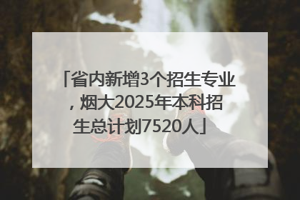 省内新增3个招生专业，烟大2025年本科招生总计划7520人