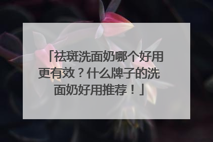祛斑洗面奶哪个好用更有效？什么牌子的洗面奶好用推荐！