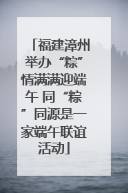 福建漳州举办“粽”情满满迎端午 同“粽”同源是一家端午联谊活动