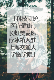 科技守护医疗健康，长虹美菱医疗冰箱入驻上海交通大学医学院