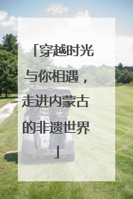 穿越时光与你相遇，走进内蒙古的非遗世界