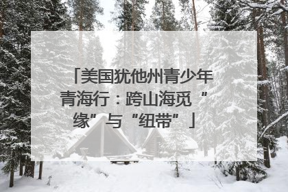 美国犹他州青少年青海行：跨山海觅“缘”与“纽带”