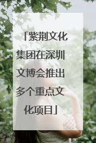 紫荆文化集团在深圳文博会推出多个重点文化项目