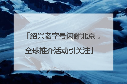 绍兴老字号闪耀北京，全球推介活动引关注
