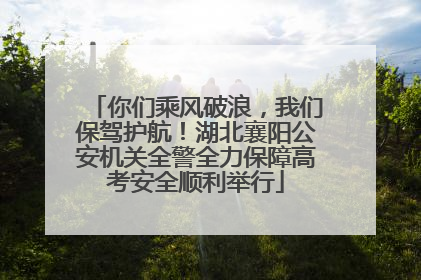 你们乘风破浪，我们保驾护航！湖北襄阳公安机关全警全力保障高考安全顺利举行