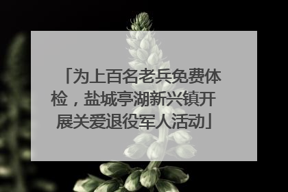 为上百名老兵免费体检，盐城亭湖新兴镇开展关爱退役军人活动