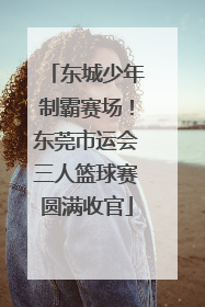 东城少年制霸赛场！东莞市运会三人篮球赛圆满收官