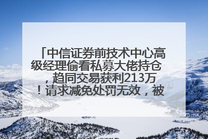 中信证券前技术中心高级经理偷看私募大佬持仓，趋同交易获利213万！请求减免处罚无效，被罚没426万