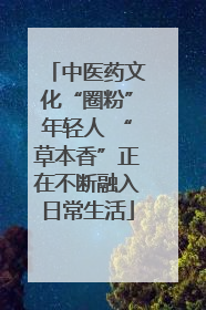 中医药文化“圈粉”年轻人 “草本香”正在不断融入日常生活