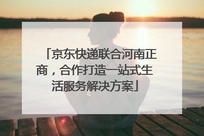 京东快递联合河南正商，合作打造一站式生活服务解决方案