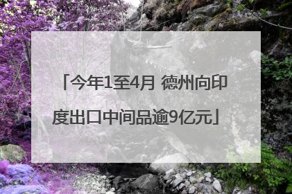 今年1至4月 德州向印度出口中间品逾9亿元