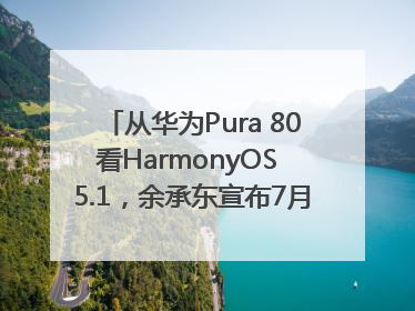从华为Pura 80看HarmonyOS 5.1，余承东宣布7月迎来首批机型升级