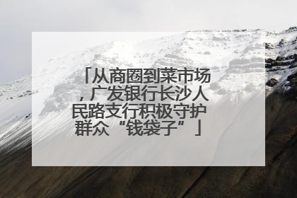 从商圈到菜市场,广发银行长沙人民路支行积极守护群众“钱袋子”