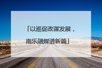 以巡促改谋发展，南乐融媒谱新篇