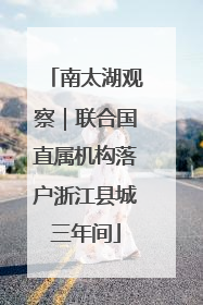 南太湖观察｜联合国直属机构落户浙江县城三年间