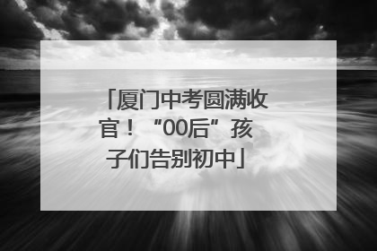 厦门中考圆满收官！“00后”孩子们告别初中