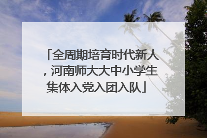 全周期培育时代新人，河南师大大中小学生集体入党入团入队