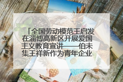 全国劳动模范王启发在淄博高新区开展爱国主义教育宣讲——伯未集王祥新作为青年企业家代表作主题演讲