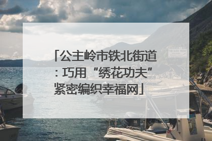 公主岭市铁北街道：巧用“绣花功夫”紧密编织幸福网