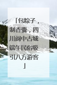 包粽子，制香囊，四川阆中古城端午民俗吸引八方游客