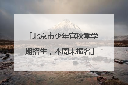 北京市少年宫秋季学期招生，本周末报名