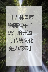 吉林省博物院端午“热”度升温，传统文化魅力尽显