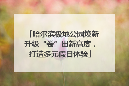 哈尔滨极地公园焕新升级“卷”出新高度，打造多元假日体验