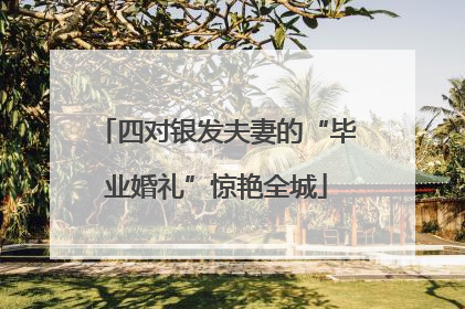 四对银发夫妻的“毕业婚礼”惊艳全城