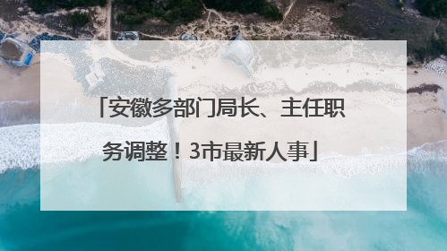 安徽多部门局长、主任职务调整！3市最新人事