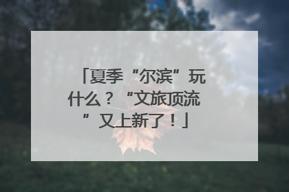 夏季“尔滨”玩什么？“文旅顶流”又上新了！