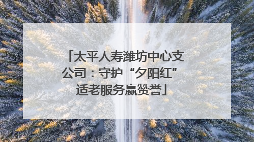 太平人寿潍坊中心支公司：守护“夕阳红” 适老服务赢赞誉