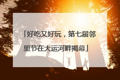 好吃又好玩，第七届邻里节在大运河畔揭幕