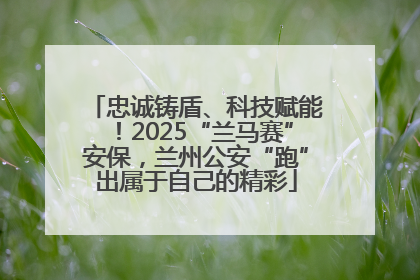 忠诚铸盾、科技赋能！2025“兰马赛”安保，兰州公安“跑”出属于自己的精彩