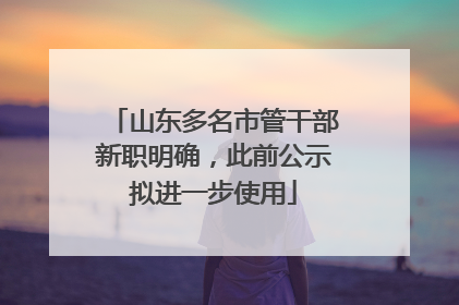 山东多名市管干部新职明确，此前公示拟进一步使用
