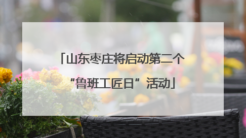 山东枣庄将启动第二个“鲁班工匠日”活动