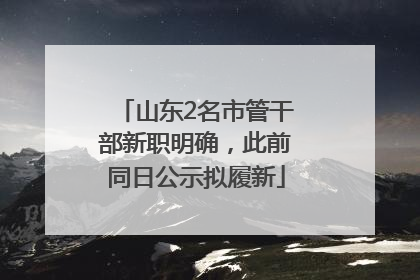 山东2名市管干部新职明确，此前同日公示拟履新
