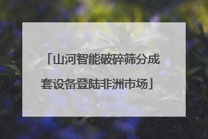 山河智能破碎筛分成套设备登陆非洲市场