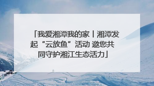 我爱湘潭我的家丨湘潭发起“云放鱼”活动 邀您共同守护湘江生态活力