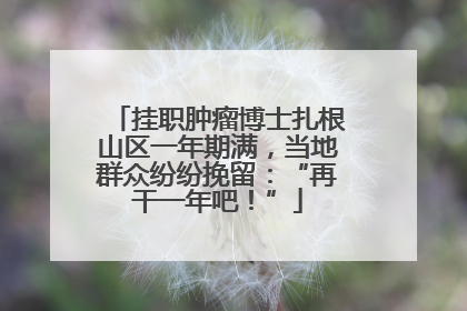 挂职肿瘤博士扎根山区一年期满，当地群众纷纷挽留：“再干一年吧！”
